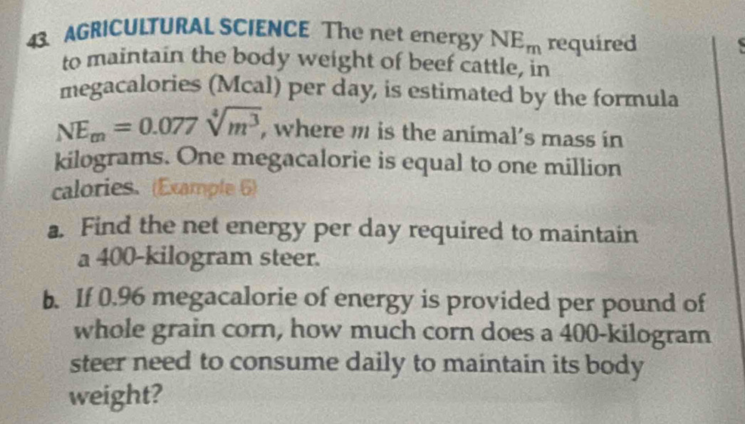 AGRICULTURAL SCIENCE The net energy NE_m required . 
to maintain the body weight of beef cattle, in 
megacalories (Mcal) per day, is estimated by the formula
NEm=0.077sqrt[4](m^3) , where m is the animal’s mass in
kilograms. One megacalorie is equal to one million
calories. (Example 6) 
a. Find the net energy per day required to maintain 
a 400-kilogram steer. 
b. If 0.96 megacalorie of energy is provided per pound of 
whole grain corn, how much corn does a 400-kilogram
steer need to consume daily to maintain its body 
weight?