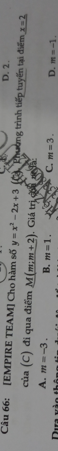 D. 2.
Câu 66: [EMPIRE TEAM] Cho hàm số y=x^2-2x+3 Phường trình tiếp tuyến tại điểm x=2
của (C) đi qua điểm M(m;m+2). Giá trị của m là:
A. m=-3.
B. m=1. C. m=3. D. m=-1. 
Dura và o t