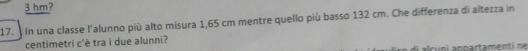 3 hm? 
17. In una classe l'alunno più alto misura 1,65 cm mentre quello più basso 132 cm. Che differenza di altezza in 
centimetri c'è tra i due alunni? 
di alcuni appartamenti ne