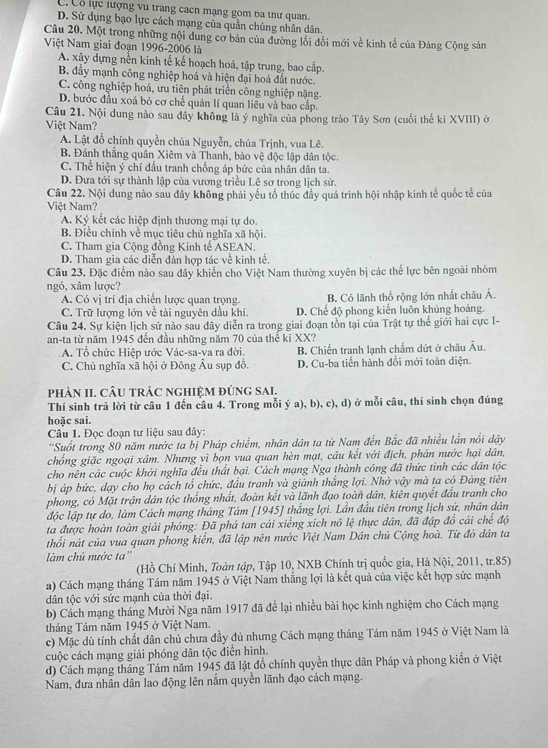 C. Có lực lượng vu trang cach mạng gom ba thư quan.
D. Sử dụng bạo lực cách mạng của quần chúng nhân dân.
Câu 20. Một trong những nội dung cơ bản của đường lối đồi mới về kinh tế của Đảng Cộng sản
Việt Nam giai đoạn 1996-2006 là
A. xây dựng nền kinh tế kế hoạch hoá, tập trung, bao cấp.
B. đầy mạnh công nghiệp hoá và hiện đại hoá đất nước.
C. công nghiệp hoá, ưu tiên phát triển công nghiệp nặng.
D. bước đầu xoá bỏ cơ chế quản lí quan liêu và bao cấp.
Câu 21. Nội dung nào sau đây không là ý nghĩa của phong trào Tây Sơn (cuối thế ki XVIII) ở
Việt Nam?
A. Lật đổ chính quyền chúa Nguyễn, chúa Trịnh, vua Lê.
B. Đánh thắng quân Xiêm và Thanh, bảo vệ độc lập dân tộc.
C. Thể hiện ý chí đấu tranh chống áp bức của nhân dân ta.
D. Đưa tới sự thành lập của vương triều Lê sơ trong lịch sử.
Câu 22. Nội dung nào sau đây không phải yếu tố thúc đầy quá trình hội nhập kinh tế quốc tế của
Việt Nam?
A. Ký kết các hiệp định thương mại tự do.
B. Điều chỉnh về mục tiêu chủ nghĩa xã hội.
C. Tham gia Cộng đồng Kinh tế ASEAN.
D. Tham gia các diễn đàn hợp tác về kinh tế.
Câu 23. Đặc điểm nào sau đây khiến cho Việt Nam thường xuyên bị các thế lực bên ngoài nhòm
ngó, xâm lược?
A. Có vị trí địa chiến lược quan trọng. B. Có lãnh thổ rộng lớn nhất châu Á.
C. Trữ lượng lớn về tài nguyên dầu khí. D. Chế độ phong kiến luôn khủng hoảng.
Câu 24. Sự kiện lịch sử nào sau đây diễn ra trong giai đoạn tồn tại của Trật tự thế giới hai cực I-
an-ta từ năm 1945 đến đầu những năm 70 của thế ki XX?
A. Tổ chức Hiệp ước Vác-sa-va ra đời. B. Chiến tranh lạnh chấm dứt ở châu Âu.
C. Chủ nghĩa xã hội ở Đông Âu sụp đồ. D. Cu-ba tiến hành đổi mới toàn diện.
PHÀN II. CÂU TRÁC NGHIỆM ĐÚNG SAI.
Thí sinh trả lời từ câu 1 đến câu 4. Trong mỗi ý a), b), c), d) ở mỗi câu, thí sinh chọn đúng
hoặc sai.
Câu 1. Đọc đoạn tư liệu sau đây:
*Suốt trong 80 năm nước ta bị Pháp chiếm, nhân dân ta từ Nam đến Bắc đã nhiều lần nổi dậy
chống giặc ngoại xâm. Nhưng yì bọn vua quan hèn mạt, câu kết với địch, phản nước hại dân,
cho nên các cuộc khởi nghĩa đều thất bại. Cách mạng Nga thành công đã thức tinh các dân tộc
bị áp bức, dạy cho họ cách tổ chức, đấu tranh yà giành thắng lợi. Nhờ vậy mà ta có Đảng tiên
phong, có Mặt trận dân tộc thống nhất, đoàn kết và lãnh đạo toàn dân, kiên quyết đấu tranh cho
độc lập tự do, làm Cách mạng tháng Tám [1945] thắng lợi. Lần đầu tiên trong lịch sử, nhân dân
ta được hoàn toàn giải phóng: Đã phá tan cái xiềng xích nô lệ thực dân, đã đập đồ cái chế độ
thối nát của vua quan phong kiến, đã lập nên nước Việt Nam Dân chủ Cộng hoà. Từ đó dân ta
làm chủ nước ta''
(Hồ Chí Minh, Toàn tập, Tập 10, NXB Chính trị quốc gia, Hà Nội, 2011, tr.85)
a) Cách mạng tháng Tám năm 1945 ở Việt Nam thắng lợi là kết quả của việc kết hợp sức mạnh
dân tộc với sức mạnh của thời đại.
b) Cách mạng tháng Mười Nga năm 1917 đã để lại nhiều bài học kinh nghiệm cho Cách mạng
tháng Tám năm 1945 ở Việt Nam.
c) Mặc dù tính chất dân chủ chưa đầy đủ nhưng Cách mạng tháng Tám năm 1945 ở Việt Nam là
cuộc cách mạng giải phóng dân tộc điển hình.
d) Cách mạng tháng Tám năm 1945 đã lật đồ chính quyền thực dân Pháp và phong kiến ở Việt
Nam, đưa nhân dân lao động lên nắm quyền lãnh đạo cách mạng.
