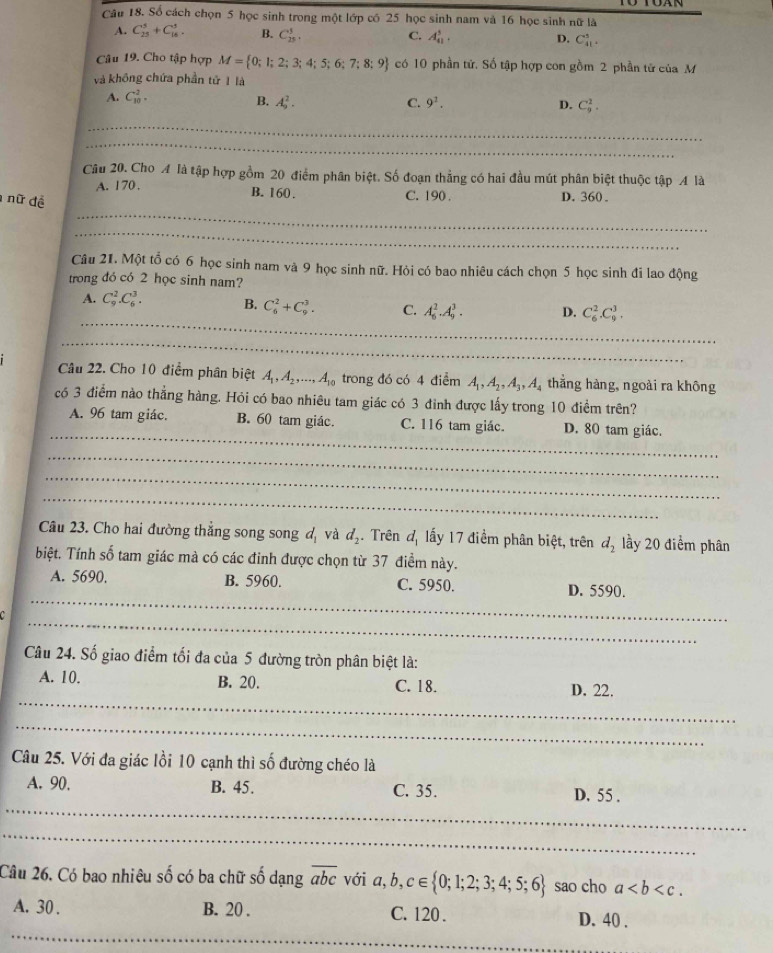 Số cách chọn 5 học sinh trong một lớp có 25 học sinh nam và 16 học sinh nữ là
A. C_(25)^5+C_(16)^3. B. C_(25)^5. C. A_(41)^5. D. C_(41)^3.
Câu 19. Cho tập hợp M= 0;1;2;3;4;5;6;7;8;9 có 10 phần tứ. Số tập hợp con gồm 2 phần tử của M
và không chứa phần tử 1 là
A. C_(10)^2.
B. A_9^(2. C. 9^2). D. C_9^(2.
_
_
Câu 20. Cho A là tập hợp gồm 20 điểm phân biệt. Số đoạn thẳng có hai đầu mút phân biệt thuộc tập A là
A. 170 . B. 160. C. 190 . D.360 .
_
nữ đề
_
Câu 21. Một tổ có 6 học sinh nam và 9 học sinh nữ. Hỏi có bao nhiêu cách chọn 5 học sinh đi lao động
trong đó có 2 học sinh nam?
_
A. C_9^2.C_6^3. B. C_6^2+C_9^3. C. A_6^2.A_9^3. D. C_6^2.C_9^3.
_
Câu 22. Cho 10 điểm phân biệt A_1),A_2,...,A_10 trong đó có 4 điểm A_1,A_2,A_3,A_4 thắng hàng, ngoài ra không
có 3 điểm nào thẳng hàng. Hỏi có bao nhiêu tam giác có 3 đỉnh được lấy trong 10 điểm trên?
_
A. 96 tam giác. B. 60 tam giác. C. 116 tam giác. D. 80 tam giác.
_
_
_
Câu 23. Cho hai đường thẳng song song d_1 và d_2. Trên d_1 ấy 17 điểm phân biệt, trên d_2 lầy 20 điểm phân
biệt. Tính số tam giác mà có các đinh được chọn từ 37 điểm này.
_
A. 5690, B. 5960. C. 5950. D. 5590.
_
Câu 24. Số giao điểm tối đa của 5 đường tròn phân biệt là:
_
A. 10. B. 20. C. 18. D. 22.
_
Câu 25. Với đa giác lồi 10 cạnh thì số đường chéo là
_
A. 90. B. 45. C. 35. D. 55 .
_
Câu 26. Có bao nhiêu số có ba chữ số dạng overline abc với a,b,c∈  0;1;2;3;4;5;6 sao cho a
_
A. 30 . B. 20 . C. 120 . D. 40 .