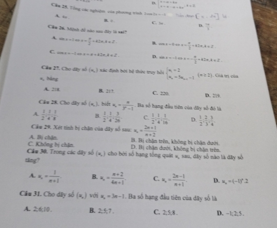 D. beginvmatrix x-a+kx x=x-a+kxendarray. .k
Cầa 25. Tổng các nghiệm của phương trình 2006 2x=-1 n d n [-π ,2π ] a
A ir.
B. o . C. 3r . D.  1π /3 
Cầu 26. Mệnh đề nào sau đây là sai?
A sin x=1cos x=x- π /2 +k2π ,k∈ Z B. cos x=0Leftrightarrow x= π /2 +k2π ,k∈ Z.
C. cos x=-1 x=x+k2π ,k∈ Z. D. sin x=-1Leftrightarrow x=- π /2 +k2π ,k∈ Z
Cầm 27, Cho dây số (x,) xác định bởi hệ thức truy hồi beginarrayl u_1=2 u_n=5u_n-1-1endarray. (n≥ 2). Giả trị của
=, bằng
A. 218 B. 217. C. 220. D. 219.
Câu 28. Cho dây số (x,) ), biết x_n= n/3^n-1 . Ba số hạng đầu tiên của dây số đó là
A.  1/2 : 1/4 : 1/8 . B.  1/2 : 1/4 : 3/26 . C.  1/2 ; 1/4 ; 1/16 . D.  1/2 ; 2/3 ; 3/4 .
Câu 29. Xét tính bị chặn của dây số sau: u_n= (2n+1)/n+2 
A. Bị chIn B. Bị chặn trên, không bị chặn dưới.
C. Không bị chặn. D. Bị chặn dưới, không bị chặn trên.
Cầm 30. Trong các dây shat o(x,) cho bởi số hạng tổng quát #, sau, dãy số nào là dây số
ting?
A. u_n= 1/n+1 . B. u_n= (n+2)/4n+1 . C. u_n= (2n-1)/n+1 . D. u_x=(-1)^x.2
Câu 31. Cho dây số (x,) với u_n=3n-1. Ba số hạng đầu tiên của dãy số là
A. 2;6;10. B. 2;5;7. C. 2:5:8. D. -1;2;5.