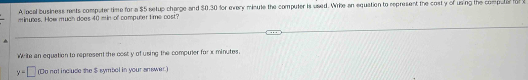 A local business rents computer time for a $5 setup charge and $0.30 for every minute the computer is used. Write an equation to represent the cost y of using the compuler for x
minutes. How much does 40 min of computer time cost? 
Write an equation to represent the cost y of using the computer for x minutes.
y=□ (Do not include the $ symbol in your answer.)