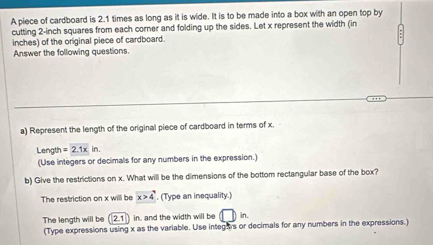 A piece of cardboard is 2.1 times as long as it is wide. It is to be made into a box with an open top by 
cutting 2-inch squares from each corner and folding up the sides. Let x represent the width (in
inches) of the original piece of cardboard. 
Answer the following questions. 
a) Represent the length of the original piece of cardboard in terms of x. 
Length =2.1xin. 
(Use integers or decimals for any numbers in the expression.) 
b) Give the restrictions on x. What will be the dimensions of the bottom rectangular base of the box? 
The restriction on x will be x>4. (Type an inequality.) 
The length will be |2.1| in. and the width will be in. 
(Type expressions using x as the variable. Use integas or decimals for any numbers in the expressions.)