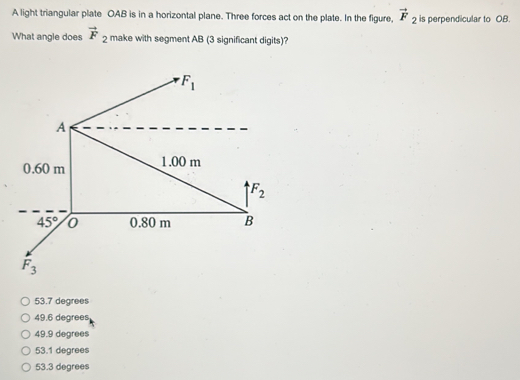 A light triangular plate OAB is in a horizontal plane. Three forces act on the plate. In the figure, vector F_2 is perpendicular to OB.
What angle does vector F_2 make with segment AB (3 significant digits)?
53.7 degrees
49.6 degrees
49.9 degrees
53.1 degrees
53.3 degrees