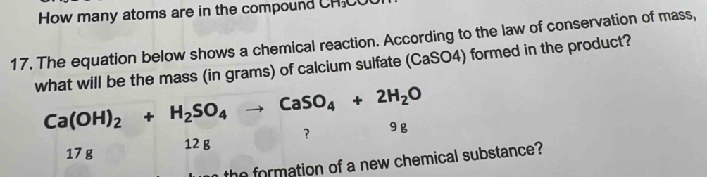 How many atoms are in the compound CH₃C
17. The equation below shows a chemical reaction. According to the law of conservation of mass,
what will be the mass (in grams) of calcium sulfate (CaSO4) formed in the product?
Ca(OH)_2+H_2SO_4to CaSO_4+2H_2O
? 9 g
17 g
12 g
he formation of a new chemical substance?