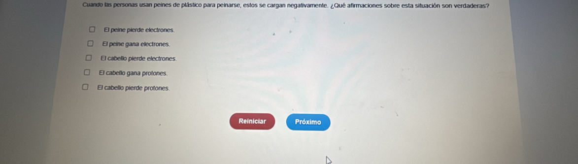 Cuando las personas usan peines de plástico para peinarse, estos se cargan negativamente. ¿Qué afirmaciones sobre esta situación son verdaderas?
El peine pierde electrones
El peine gana electrones
El cabello pierde electrones.
El cabello gana protones.
El cabello pierde protones.
Reiniciar Próximo