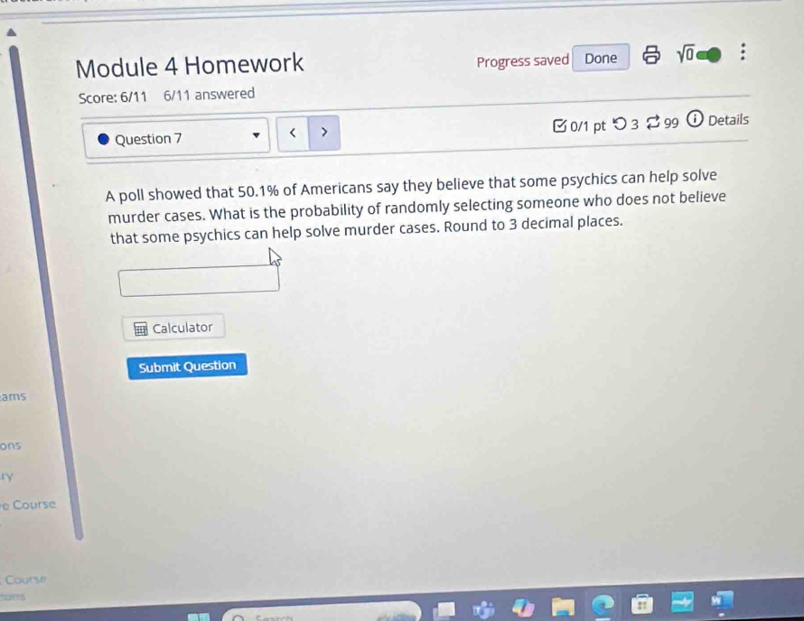 Module 4 Homework Progress saved Done sqrt(0) : 
Score: 6/11 6/11 answered 
Question 7 0/1 pt つ 3 % 99 ⓘ Details 
A poll showed that 50.1% of Americans say they believe that some psychics can help solve 
murder cases. What is the probability of randomly selecting someone who does not believe 
that some psychics can help solve murder cases. Round to 3 decimal places. 
Calculator 
Submit Question 
ams 
ons 
r 
e Course 
Course 
ions