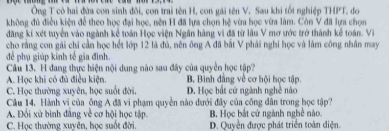 Ông T có hai đửa con sinh đôi, con trai tên H, con gái tên V. Sau khi tốt nghiệp THPT, đo
không đủ điều kiện để theo học đại học, nên H đã lựa chọn hệ vừa học vừa lâm. Côn V đã lựa chọn
đăng kí xét tuyển vào ngành kể toán Học viện Ngân hàng vì đã từ lâu V mơ ước trở thành kế toán. Vi
cho rằng con gái chỉ cần học hết lớp 12 là đủ, nên ông A đã bắt V phải nghỉ học và lắm công nhân may
để phụ giúp kỉnh tế gia đình.
Câu 13. H đang thực hiện nội dung nào sau đây của quyền học tập?
A. Học khi có đủ điều kiện. B. Bình đẳng về cơ hội học tập.
C. Học thường xuyên, học suốt đời. D. Học bất cứ ngành nghề nào
Câu 14. Hành vì của ông A đã vi phạm quyền nào dưới đây của công dân trong học tập?
A. Đối xử bình đẳng về cơ hội học tập. B. Học bất cứ ngành nghề nào.
C. Học thường xuyên, học suốt đời. D. Quyền được phát triển toàn diện.