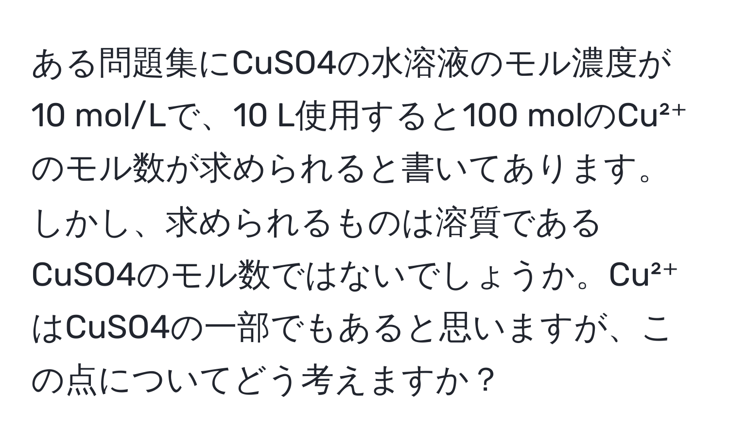 ある問題集にCuSO4の水溶液のモル濃度が10 mol/Lで、10 L使用すると100 molのCu²⁺のモル数が求められると書いてあります。しかし、求められるものは溶質であるCuSO4のモル数ではないでしょうか。Cu²⁺はCuSO4の一部でもあると思いますが、この点についてどう考えますか？