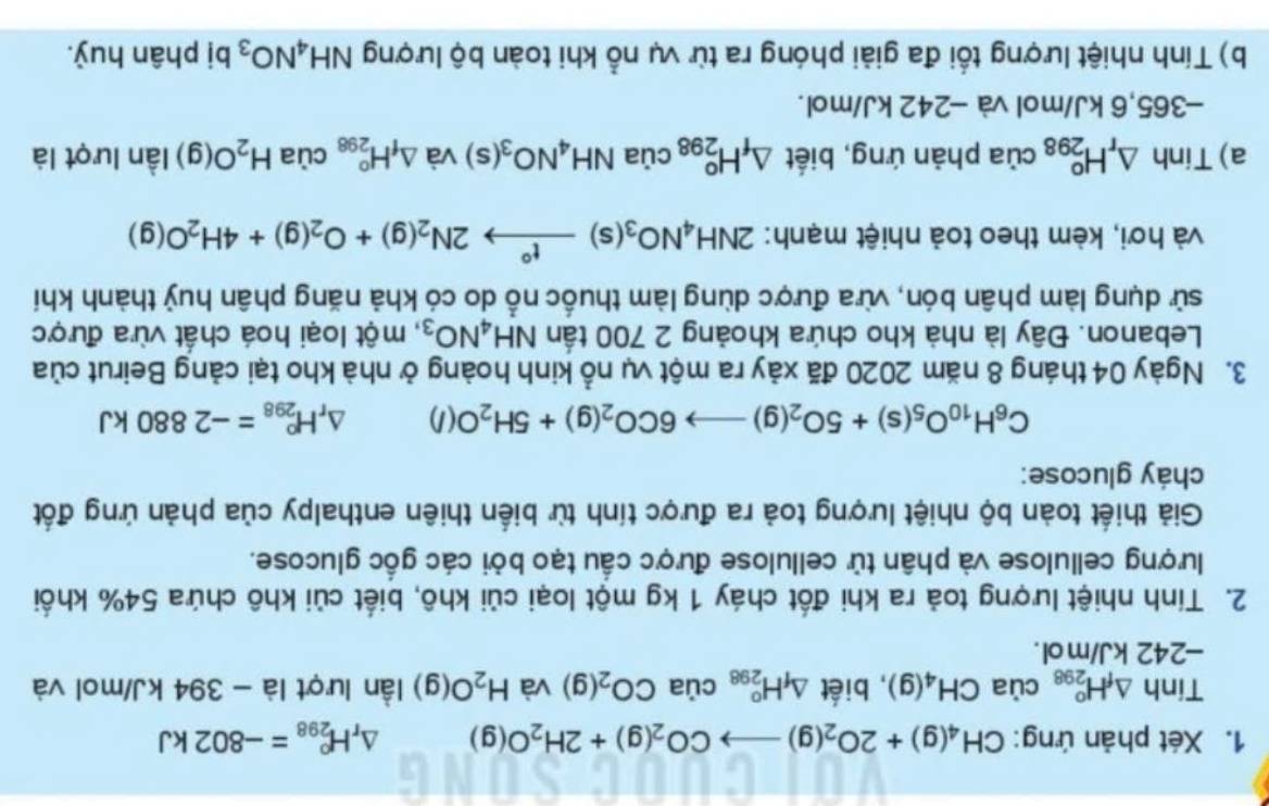 Xét phản ứng: CH_4(g)+2O_2(g)to CO_2(g)+2H_2O(g) △ _rH_(298)°=-802kJ
Tinh △ _fH_(298)^o của CH_4(g) , biết △ _fH_(298)^o 1 của CO_2(g) và H_2O(g) lần lượt là - 394 kJ/mol và
-242 kJ/mol.
2. Tính nhiệt lượng toả ra khi đốt cháy 1 kg một loại củi khô, biết củi khô chứa 54% khổi
lượng cellulose và phân tử cellulose được cầu tạo bởi các gốc glucose.
Giả thiết toàn bộ nhiệt lượng toả ra được tính từ biển thiên enthalpy của phản ứng đốt
cháy glucose:
C_6H_10O_5(s)+5O_2(g)to 6CO_2(g)+5H_2O(l) △ _rH_(298)^o=-2880kJ
3. Ngày 04 tháng 8 năm 2020 đã xảy ra một vụ nổ kinh hoàng ở nhà kho tại cảng Beirut của
Lebanon. Đây là nhà kho chứa khoảng 2 700 tần NH_4NO_3;, một loại hoá chất vừa được
sử dụng làm phân bón, vừa được dùng làm thuốc nổ do có khả năng phân huỷ thành khí
và hơi, kèm theo toả nhiệt mạnh: 2NH_4NO_3(s)xrightarrow t°2N_2(g)+O_2(g)+4H_2O(g)
a) Tinh △ _rH_(298)^o của phản ứng, biết △ _fH_(298)^o của NH_4NO_3(s) và △ _fH_(298)^o° cùa H_2O(g) lần lượt là
-365,6 kJ/mol và −242 kJ/mol.
b) Tính nhiệt lượng tối đa giải phóng ra từ vụ nổ khi toàn bộ lượng NH_4NO_3 bị phân huỷ.