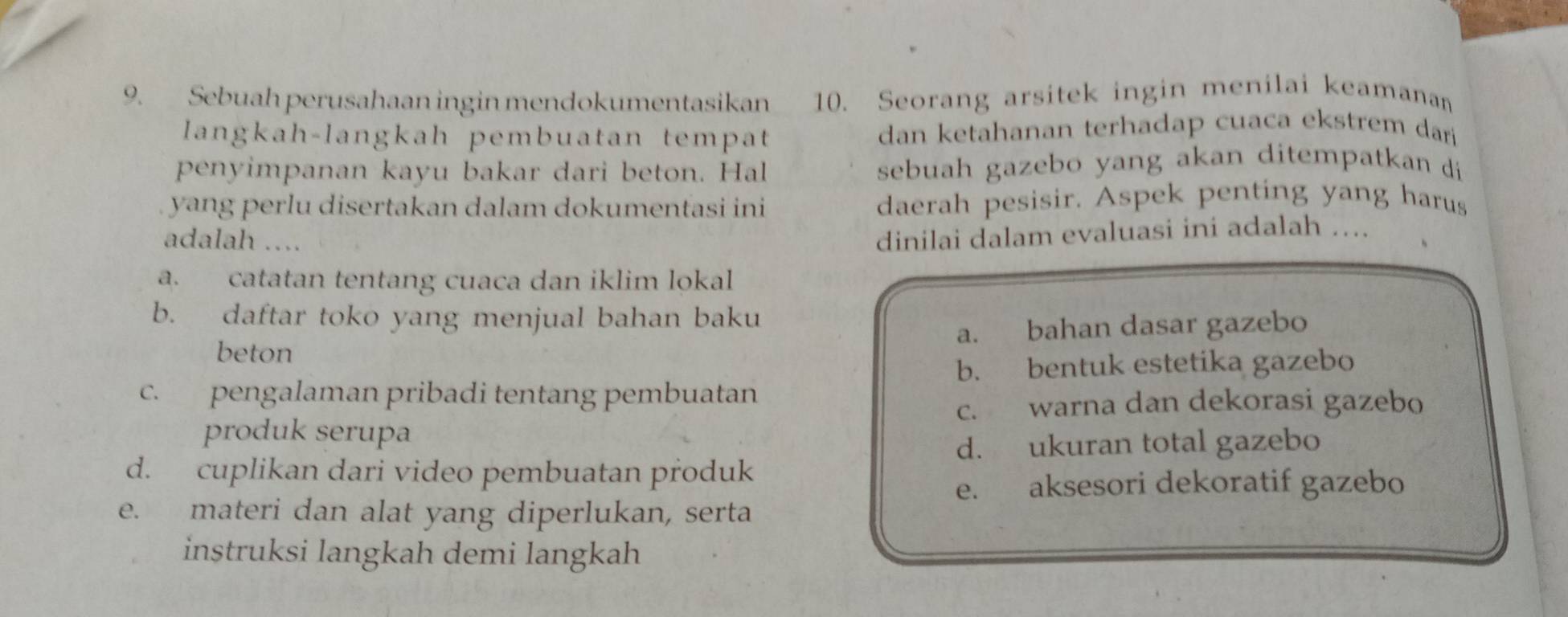 Sebuah perusahaan ingin mendokumentasikan 10. Seorang arsitek ingin menilai keamanan
langkah-langkah pembuatan tempat dan ketahanan terhadap cuaca ekstrem dari
penyimpanan kayu bakar dari beton. Hal sebuah gazebo yang akan ditempatkan di
yang perlu disertakan dalam dokumentasi ini daerah pesisir. Aspek penting yang harus
adalah ..
dinilai dalam evaluasi ini adalah …...
a. catatan tentang cuaca dan iklim lokal
b. daftar toko yang menjual bahan baku
beton a. bahan dasar gazebo
b. bentuk estetika gazebo
c. pengalaman pribadi tentang pembuatan
c. warna dan dekorasi gazebo
produk serupa
d. ukuran total gazebo
d. cuplikan dari video pembuatan produk
e. aksesori dekoratif gazebo
e. materi dan alat yang diperlukan, serta
instruksi langkah demi langkah