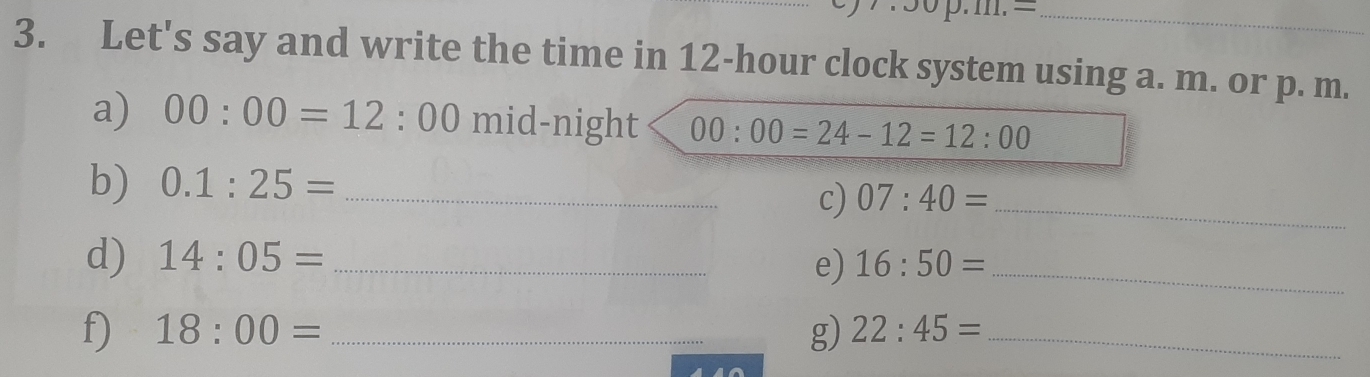 Let's say and write the time in 12-hour clock system using a. m. or p. m. 
a) 00:00=12:00 mid-night 00:00=24-12=12:00
b) 0.1:25= _ 
c) 07:40= _ 
d) 14:05= _ 16:50= _ 
e) 
f) 18:00= _g) 22:45= _