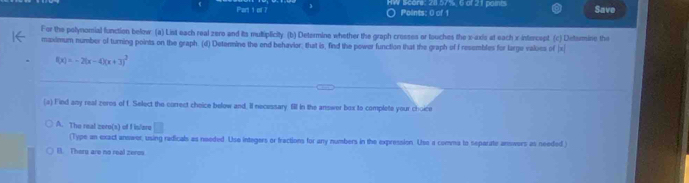 HW Score: 20.57%, 6 of 21 paints Save
Points: 0 of 1
For the polynomial function below. (a) List each real zero and its multiplicity. (b) Determine whether the graph crosses or touches the x-axis at each x-intercept (c) Detsrmine the
maximum number of turning points on the graph. (d) Determine the end behavior: that is, find the power function that the graph of I resembles for large valoes of | x|
f(x)=-2(x-4)(x+3)^2
(a) Find any real zeros of f. Select the correct choice below and. Il necessary. 6I in the answer box to complete your choice
A. The real zero(s) of f is/ere
(Type an exact answer, using radicals as needed. Uso integers or fractions for any numbers in the expression. Use a comma to separate answers as needed.)
(. Theru are no real zeros