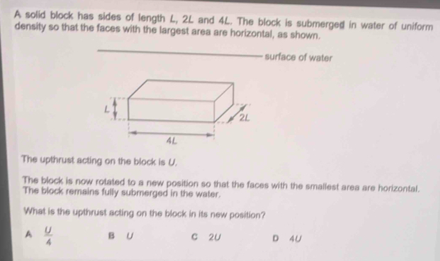 A solid block has sides of length L, 2L and 4L. The block is submerged in water of uniform
density so that the faces with the largest area are horizontal, as shown.
_
surface of water
The upthrust acting on the block is U.
The block is now rotated to a new position so that the faces with the smallest area are horizontal.
The block remains fully submerged in the water.
What is the upthrust acting on the block in its new position?
A  U/4  B U c 2U D 4U