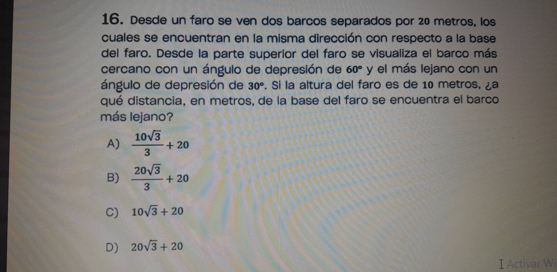 Desde un faro se ven dos barcos separados por 20 metros, los
cuales se encuentran en la misma dirección con respecto a la base
del faro. Desde la parte superior del faro se visualiza el barco más
cercano con un ángulo de depresión de 60° y el más lejano con un
ángulo de depresión de 30°. Si la altura del faro es de 10 metros, ¿a
qué distancia, en metros, de la base del faro se encuentra el barco
más lejano?
A)  10sqrt(3)/3 +20
B)  20sqrt(3)/3 +20
C) 10sqrt(3)+20
D) 20sqrt(3)+20
I Activar Wi