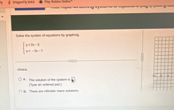 DragonFly MAX Play Roblax Online'
Solve the system of equations by graphing.
beginarrayl y=2x-3 y=-2x-7endarray.
choice.
A. The solution of the system is
(Type an ordered pair.)
B. There are infinitely manv solutions.