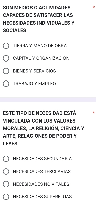 SON MEDIOS O ACTIVIDADES *
CAPACES DE SATISFACER LAS
NECESIDADES INDIVIDUALES Y
SOCIALES
TIERRA Y MANO DE OBRA
CAPITAL Y ORGANIZACIÓN
BIENES Y SERVICIOS
TRABAJO Y EMPLEO
ESTE TIPO DE NECESIDAD ESTÁ *
VINCULADA CON LOS VALORES
MORALES, LA RELIGIÓN, CIENCIA Y
ARTE, RELACIONES DE PODER Y
LEYES.
NECESIDADES SECUNDARIA
NECESIDADES TERCIIARIAS
NECESIDADES NO VITALES
NECESIDADES SUPERFLUAS