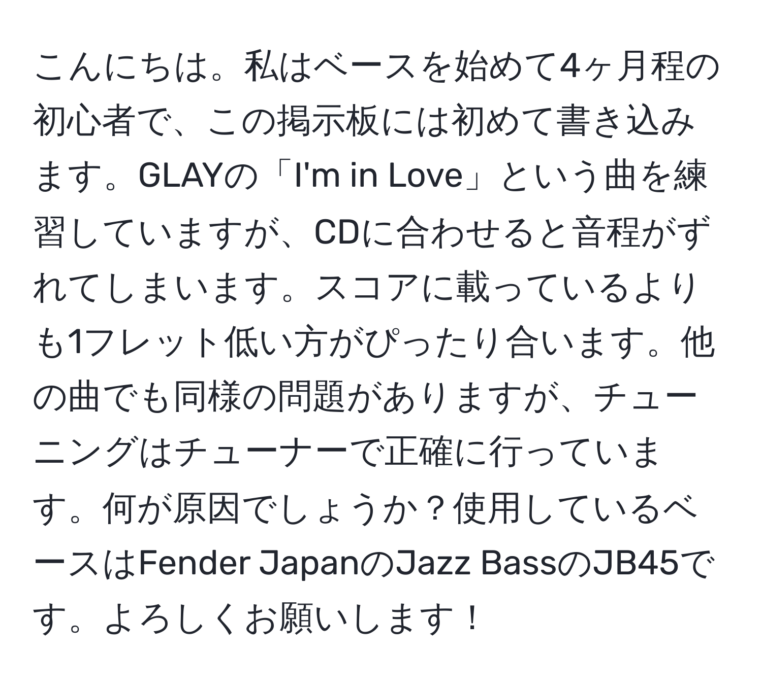 こんにちは。私はベースを始めて4ヶ月程の初心者で、この掲示板には初めて書き込みます。GLAYの「I'm in Love」という曲を練習していますが、CDに合わせると音程がずれてしまいます。スコアに載っているよりも1フレット低い方がぴったり合います。他の曲でも同様の問題がありますが、チューニングはチューナーで正確に行っています。何が原因でしょうか？使用しているベースはFender JapanのJazz BassのJB45です。よろしくお願いします！