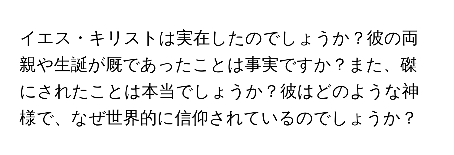 イエス・キリストは実在したのでしょうか？彼の両親や生誕が厩であったことは事実ですか？また、磔にされたことは本当でしょうか？彼はどのような神様で、なぜ世界的に信仰されているのでしょうか？