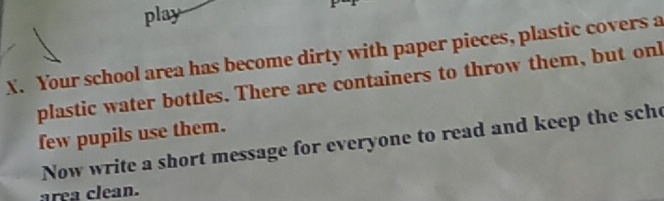 play 
X. Your school area has become dirty with paper pieces, plastic covers a 
plastic water bottles. There are containers to throw them, but onl 
few pupils use them. 
Now write a short message for everyone to read and keep the sche 
area clean.