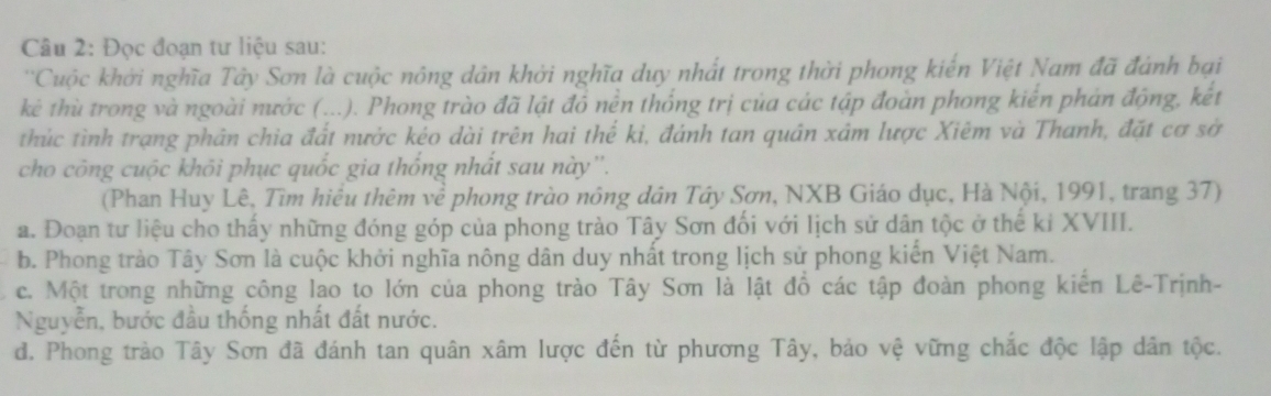 Đọc đoạn tư liệu sau:
''Cuộc khởi nghĩa Tây Sơn là cuộc nông dân khởi nghĩa duy nhất trong thời phong kiến Việt Nam đã đánh bại
kè thù trong và ngoài nước (...). Phong trào đã lật đồ nền thống trị của các tập đoàn phong kiến phản động, kết
thúc tình trạng phân chia đất nước kéo dài trên hai thể kỉ, đánh tan quân xâm lược Xiêm và Thanh, đặt cơ sở
cho công cuộc khôi phục quốc gia thống nhất sau này''.
(Phan Huy Lê, Tìm hiểu thêm về phong trào nông dân Tây Sơn, NXB Giáo dục, Hà Nội, 1991, trang 37)
a. Đoạn tư liệu cho thấy những đóng góp của phong trào Tây Sơn đối với lịch sử dân tộc ở thế kỉ XVIII.
b. Phong trào Tây Sơn là cuộc khởi nghĩa nông dân duy nhất trong lịch sử phong kiến Việt Nam.
c. Một trong những công lao to lớn của phong trào Tây Sơn là lật đồ các tập đoàn phong kiên Lê-Trịnh-
Nguyễn, bước đầu thống nhất đất nước.
d. Phong trào Tây Sơn đã đánh tan quân xâm lược đến từ phương Tây, bảo vệ vững chắc độc lập dân tộc.