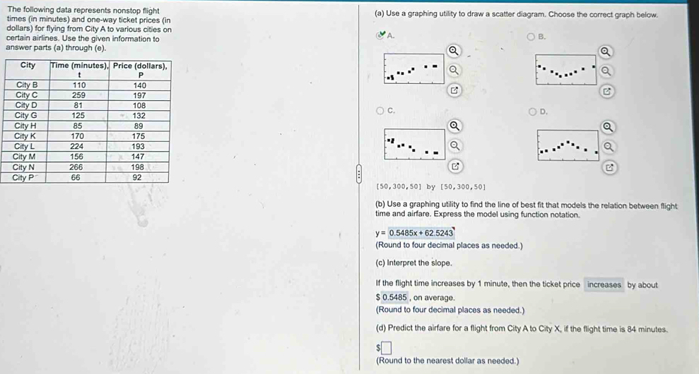 The following data represents nonstop flight (a) Use a graphing utility to draw a scatter diagram. Choose the correct graph below.
times (in minutes) and one-way ticket prices (in
dollars) for flying from City A to various cities on
certain airlines. Use the given information to * A. B.
answer parts (a) through (e).
C.
D.
[50,300,50] by [50,300,50]
(b) Use a graphing utility to find the line of best fit that models the relation between flight
time and airfare. Express the model using function notation.
y=0.5485x+62.5243
(Round to four decimal places as needed.)
(c) Interpret the slope.
If the flight time increases by 1 minute, then the ticket price increases by about
$ 0.5485 , on average.
(Round to four decimal places as needed.)
(d) Predict the airfare for a flight from City A to City X, if the flight time is 84 minutes.
(Round to the nearest dollar as needed.)