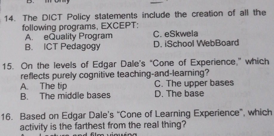 mony
14. The DICT Policy statements include the creation of all the
following programs, EXCEPT:
A. eQuality Program C. eSkwela
B. ICT Pedagogy D. iSchool WebBoard
15. On the levels of Edgar Dale’s “Cone of Experience,” which
reflects purely cognitive teaching-and-learning?
A. The tip C. The upper bases
B. The middle bases D. The base
16. Based on Edgar Dale’s “Cone of Learning Experience”, which
activity is the farthest from the real thing?