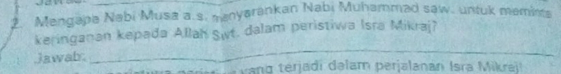 Mengapa Nabi Musa a.s. manyarankan Nabi Muhammad saw. untuk meminta 
keringanan kepada Allah Swt. dalam peristiwa Isra Mikraj? 
Jawab 
_ 
v ang terjadi dəlam perjalanan Isra Mikra