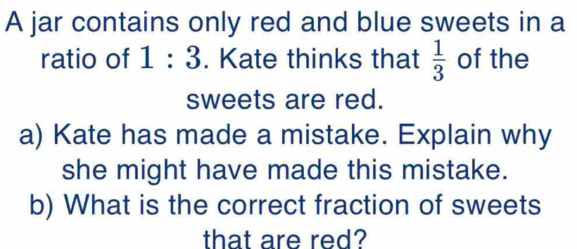 A jar contains only red and blue sweets in a 
ratio of 1:3. Kate thinks that  1/3  of the 
sweets are red. 
a) Kate has made a mistake. Explain why 
she might have made this mistake. 
b) What is the correct fraction of sweets 
that are red?