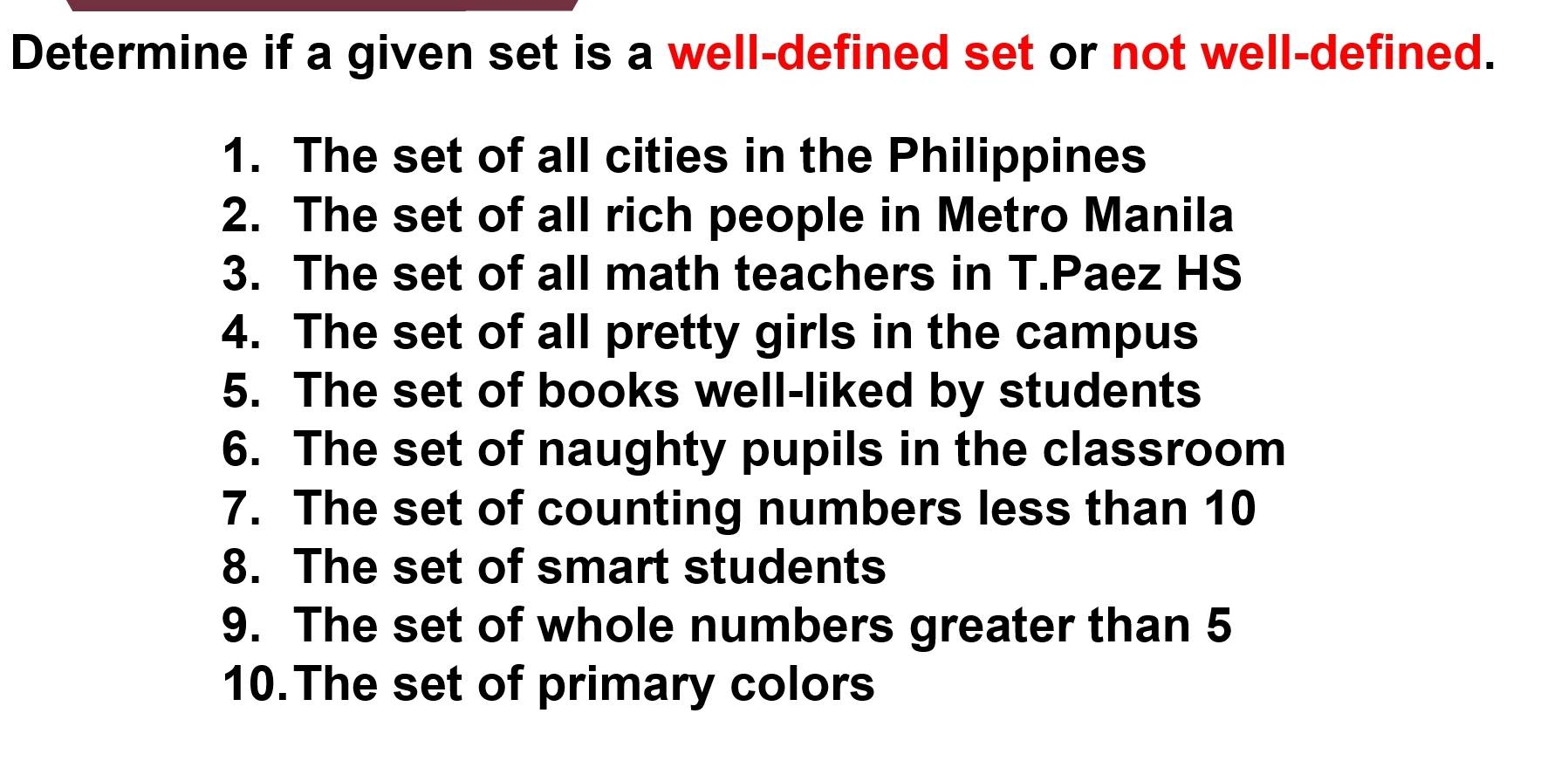 Determine if a given set is a well-defined set or not well-defined. 
1. The set of all cities in the Philippines 
2. The set of all rich people in Metro Manila 
3. The set of all math teachers in T.Paez HS 
4. The set of all pretty girls in the campus 
5. The set of books well-liked by students 
6. The set of naughty pupils in the classroom 
7. The set of counting numbers less than 10
8. The set of smart students 
9. The set of whole numbers greater than 5
10.The set of primary colors