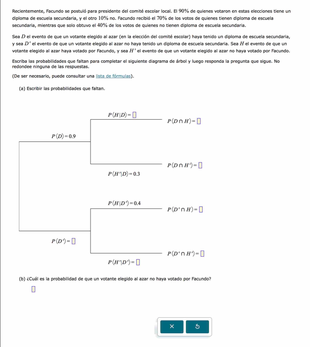 Recientemente, Facundo se postuló para presidente del comité escolar local. El 90% de quienes votaron en estas elecciones tiene un 
diploma de escuela secundaria, y el otro 10% no. Facundo recibió el 70% de los votos de quienes tienen diploma de escuela 
secundaria, mientras que solo obtuvo el 40% de los votos de quienes no tienen diploma de escuela secundaria. 
Sea D el evento de que un votante elegido al azar (en la elección del comité escolar) haya tenido un diploma de escuela secundaria, 
y sea D' el evento de que un votante eleqido al azar no haya tenido un diploma de escuela secundaria. Sea H el evento de que un 
votante elegido al azar haya votado por Facundo, y sea H' el evento de que un votante elegido al azar no haya votado por Facundo. 
Escriba las probabilidades que faltan para completar el siguiente diagrama de árbol y luego responda la pregunta que sigue. No 
redondee ninguna de las respuestas. 
(De ser necesario, puede consultar una lista de fórmulas). 
(a) Escribir las probabilidades que faltan.
P(H|D)=□
P(D∩ H)=□
P(D)=0.9
P(D∩ H')=□
P(H'|D)=0.3
P(H|D')=0.4
P(D'∩ H)=□
P(D')=□
P(D'∩ H')=□
P(H'|D')=□
(b) ¿Cuál es la probabilidad de que un votante elegido al azar no haya votado por Facundo? 
×