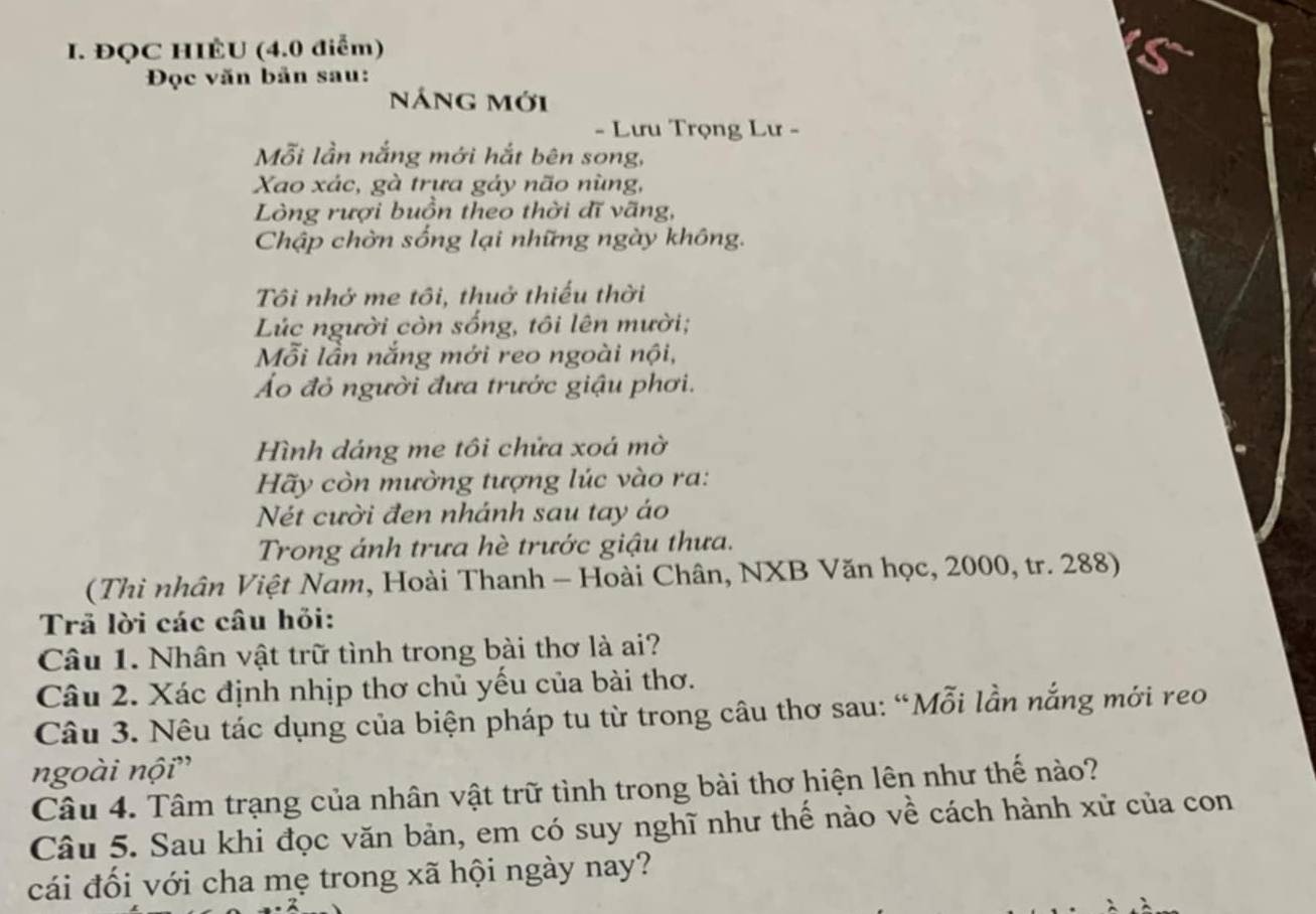 ĐQC HIÊU (4.0 điểm) 
Đọc văn bản sau: 
náng mới 
- Lưu Trọng Lư - 
Mỗi lần nắng mới hắt bên song, 
Xao xác, gà trưa gảy não nùng, 
Lòng rượi buồn theo thời đĩ vãng, 
Chập chờn sống lại những ngày không. 
Tôi nhớ me tôi, thuở thiếu thời 
Lúc người còn sống, tôi lên mười; 
Mỗi lần nắng mới reo ngoài nội, 
Áo đỏ người đưa trước giậu phơi. 
Hình dáng me tôi chửa xoá mờ 
Hãy còn mường tượng lúc vào ra: 
Nét cười đen nhánh sau tay áo 
Trong ánh trưa hè trước giậu thưa. 
(Thi nhân Việt Nam, Hoài Thanh - Hoài Chân, NXB Văn học, 2000, tr. 288) 
Trã lời các câu hỏi: 
Câu 1. Nhân vật trữ tình trong bài thơ là ai? 
Câu 2. Xác định nhịp thơ chủ yếu của bài thơ. 
Câu 3. Nêu tác dụng của biện pháp tu từ trong câu thơ sau: “Mỗi lần nắng mới reo 
ngoài nội' 
Câu 4. Tâm trạng của nhân vật trữ tình trong bài thơ hiện lên như thế nào? 
Câu 5. Sau khi đọc văn bản, em có suy nghĩ như thế nào về cách hành xử của con 
cái đối với cha mẹ trong xã hội ngày nay?