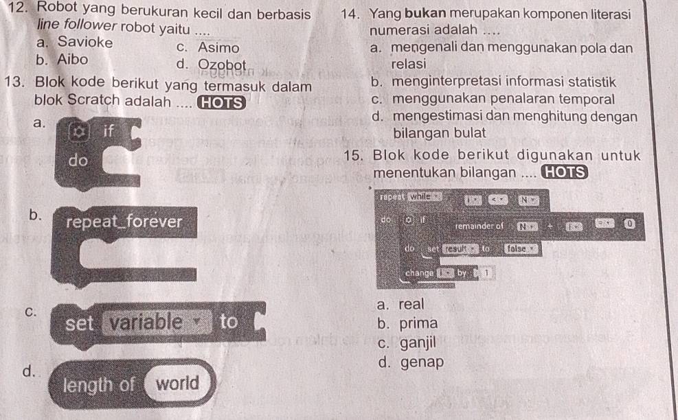 Robot yang berukuran kecil dan berbasis 14. Yang bukan merupakan komponen literasi
line follower robot yaitu …. numerasi adalah ....
a. Savioke c. Asimo a. mengenali dan menggunakan pola dan
b. Aibo d. Ozobot relasi
13. Blok kode berikut yang termasuk dalam b. menginterpretasi informasi statistik
blok Scratch adalah .... HOTS c. menggunakan penalaran temporal
d. mengestimasi dan menghitung dengan
a. x] if
bilangan bulat
do
15. Blok kode berikut digunakan untuk
menentukan bilangan .... HOTS
rapest while te
b. repeat_forever
do remainder of Nn
do set t to folse 
change 1· b 1
C. a. real
set variable to b. prima
c. ganjil
d.
d. genap
length of world