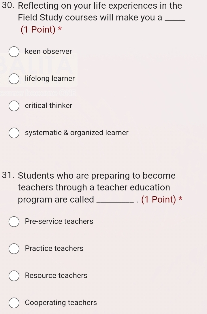 Reflecting on your life experiences in the
Field Study courses will make you a_
(1 Point) *
keen observer
lifelong learner
critical thinker
systematic & organized learner
31. Students who are preparing to become
teachers through a teacher education
program are called _. (1 Point) *
Pre-service teachers
Practice teachers
Resource teachers
Cooperating teachers