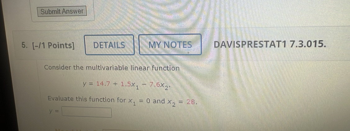 Submit Answer 
5. [-/1 Points] DETAILS MY NOTES DAVISPRESTAT1 7.3.015. 
Consider the multivariable linear function
y=14.7+1.5x_1-7.6x_2. 
Evaluate this function for x_1=0 and x_2=28.
y=□