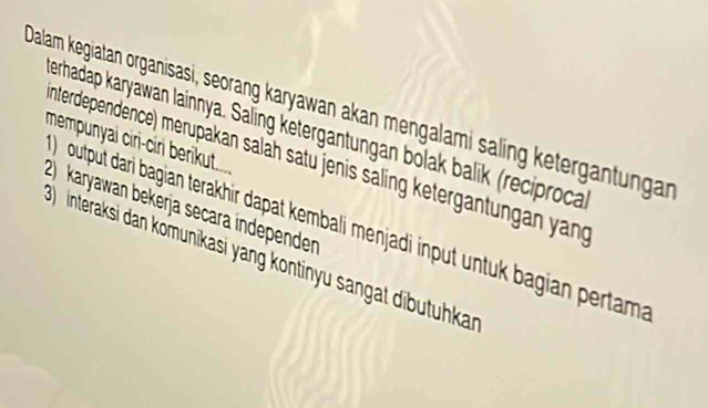 Dalam kegiatan organisasi, seorang karyawan akan mengalami saling ketergantungan 
erhadap karyawan lainnya. Saling ketergantungan bolak balik (reciproca 
mempunyai ciri-ciri berikut.. 
nterdependence) merupakan salah satu jenis saling ketergan n a an 
2) karyawan bekerjä secara independen 
output dari bagian terakhir dapat kembali menjadi input untuk bagian pertam 
interaksi dan komunikasi yang kontinyu sangat dibutuhkan