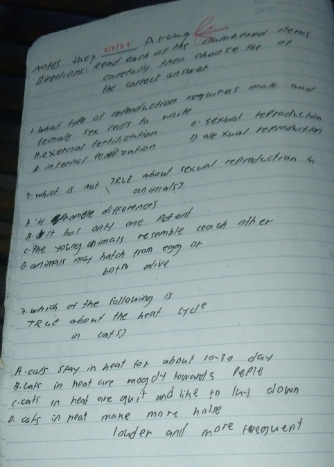 wakes they Mn2e AlengC
Dreedions Read each of the samberdd theons
carefully then choose the on
the correct answer
1 lhat hyve of roduction reguires mato there
C sexchal reprach chn
female sex cerls to wnite
M. exernel fendilieation
D. are Xual repeecertn
B. intens/ remrcation
2. which is not lRcE about sexual reproduction 
animals?
A'l amele differences
B. lf hos onH ane porent
c. the young chimais resemble ceach other
D. animals may hatch from egg or
botn alive
3. which of the following is
TRcE about the heat (yc)^
in ca* 5)
A. cals stay in heat for about 10-30 day
B. laks in heat are mogdly lowards Peple
c. cats in heat are quit and like to la down
0. cals in neat make more holse
louder and more rerequent