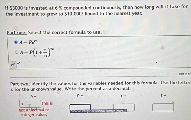 If $3000 is invested at 6 % compounded continuously, then how long will it take for 
the investment to grow to $10,000? Round to the nearest year. 
Part one: Select the correct formula to use.
A=Pe^(rt)
A=P(1+ r/n  ^nt
Part 2 of 
Part two: Identify the values for the variables needed for this formula. Use the letter 
x for the unknown value. Write the percent as a decimal.
A=
P=
r=
t=
x This is 
not a Jecimal or all number more 
raro 
integer value.