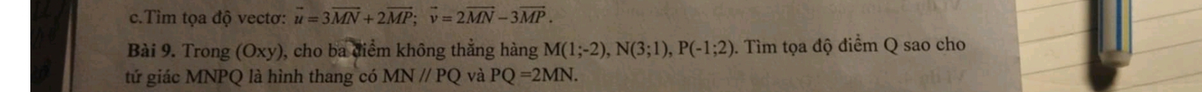 Tìm tọa độ vectơ: vector u=3vector MN+2vector MP; vector v=2vector MN-3vector MP. 
Bài 9. Trong (Oxy ), cho ba điểm không thẳng hàng M(1;-2), N(3;1), P(-1;2) 0. Tìm tọa độ điểm Q sao cho 
tứ giác MNPQ là hình thang có MN//PQ và PQ=2MN.