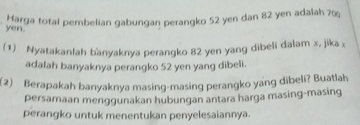 Harga total pembelian gabungan perangko 52 yen dan 82 yen adalah 700
yen. 
(1) Nyatakanlah banyaknya perangko 82 yen yang dibeli dalam x, jika x
adalah banyaknya perangko 52 yen yang dibeli. 
(2) Berapakah banyaknya masing-masing perangko yang dibeli? Buatlah 
persamaan menggunakan hubungan antara harga masing-masing 
perangko untuk menentukan penyelesaiannya.