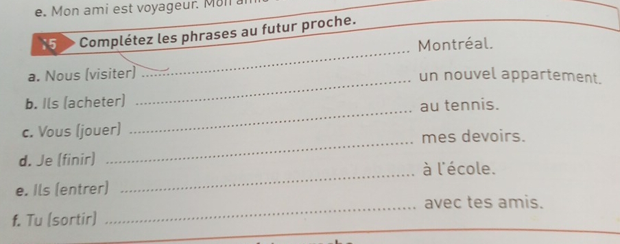 Mon ami est voyageur. Moll a 
15 Complétez les phrases au futur proche. 
_ 
Montréal. 
a. Nous (visiter) 
_un nouvel appartement. 
_ 
b. Ils (acheter) 
au tennis. 
_ 
c. Vous (jouer) 
mes devoirs. 
d. Je (finir) 
_à l'école. 
e. Ils (entrer) 
_avec tes amis. 
f. Tu (sortir)