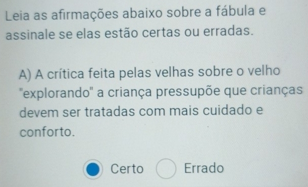 Leia as afirmações abaixo sobre a fábula e
assinale se elas estão certas ou erradas.
A) A crítica feita pelas velhas sobre o velho
"explorando' a criança pressupõe que crianças
devem ser tratadas com mais cuidado e
conforto.
Certo Errado