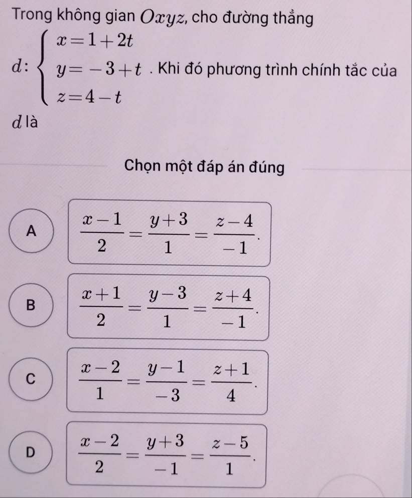 Trong không gian Oxγz, cho đường thẳng° 
d . 
^circ  beginarrayl x=1+2t y=-3+t z=4-tendarray.. Khi đó phương trình chính tắc của
d là
Chọn một đáp án đúng
A  (x-1)/2 = (y+3)/1 = (z-4)/-1 .
B  (x+1)/2 = (y-3)/1 = (z+4)/-1 .
C  (x-2)/1 = (y-1)/-3 = (z+1)/4 .
D  (x-2)/2 = (y+3)/-1 = (z-5)/1 .