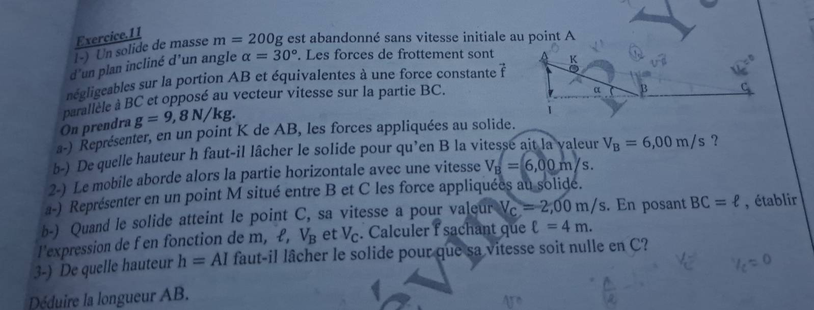 Exercice.11 
l-) Un solide de masse m=200g est abandonné sans vitesse initiale au point A
d’un plan incliné d’un angle alpha =30°. Les forces de frottement sont
K
négligeables sur la portion AB et équivalentes à une force constante vector f
parallèle à BC et opposé au vecteur vitesse sur la partie BC. 
4 
On prendra g=9,8N/kg. 
a-) Représenter, en un point K de AB, les forces appliquées au solide. 
b-) De quelle hauteur h faut-il lâcher le solide pour qu’en B la vitesse ait la valeur V_B=6,00m/s ？ 
2-) Le mobile aborde alors la partie horizontale avec une vitesse V_B=6,00m/s. 
a-) Représenter en un point M situé entre B et C les force appliquées au solidé. 
b-) Quand le solide atteint le point C, sa vitesse a pour valeur V_c=2,00m/s. En posant BC=ell , établir 
l'expression de f en fonction de m, £, V_B et V_c. Calculer f sachant que ell =4m. 
3-) De quelle hauteur h=AI faut-il lâcher le solide pour que sa vitesse soit nulle en C? 
Déduire la longueur AB.