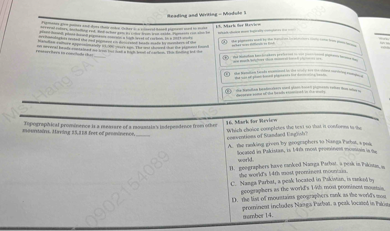 Reading and Writing - Module 1
Pigments give paints and dyes their color. Ocher is a mineral-based pigment used to make
15. Mark for Review
several colors, including red. Red ocher gets its color from iron oxide. Pigments can also be Which choice most logically completes (he rxt)
plant-based; plant-based pigments contain a high level of carbon. In a 2023 study,
archaeologists tested the red pigment on decorated beads made by members of the the pigments used by the hatullan beadmakers likely came from plaen beome
M
Natufian culture approximately 15,000 years ago. The test showed that the pigment fourd ocher was difficuls to find .
researchers to conclude that
on several beads contained no fron but had a high level of carbon. This finding led the the Natutian beadmakers preferred to use planthated plgmens beewws dey
are much brighter than mineral-based pigments are.
the Natutian heads examined in the study are tive oldest surviving exmple e 
the use of plant-based pigments for decorating beads.
D the Natuflan beadmakers used plant-hased pigments rather than other to
decorate some of the beads examined in the study.
Topographical prominence is a measure of a mountain's independence from other
16. Mark for Review
Which choice completes the text so that it conforms to the
mountains. Having 15,118 feet of prominence,_
conventions of Standard English?
A. the ranking given by geographers to Nanga Parbat, a peak
located in Pakistan, is 14th most prominent mountain in the
world.
B. geographers have ranked Nanga Parbat. a peak in Pakistan, as
the world's 14th most prominent mountain.
C. Nanga Parbat, a peak located in Pakistan, is ranked by
geographers as the world's 14th most prominent mountain.
D. the list of mountains geographers rank as the world's most
prominent includes Nanga Parbat. a peak located in Pakist
number 14.