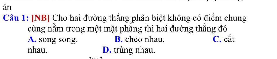 án
Câu 1: [NB] Cho hai đường thắng phân biệt không có điểm chung
cùng nằm trong một mặt phẳng thì hai đường thắng đó
A. song song. B. chéo nhau. C. cắt
nhau. D. trùng nhau.