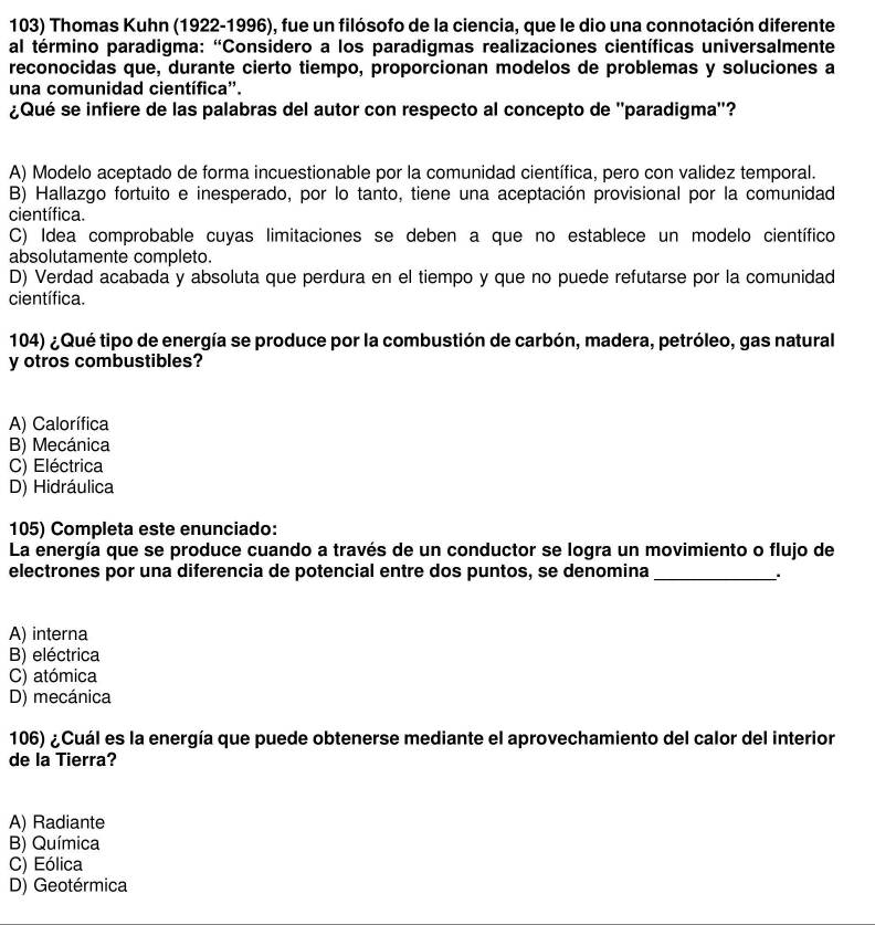 Thomas Kuhn (1922-1996), fue un filósofo de la ciencia, que le dio una connotación diferente
al término paradigma: "Considero a los paradigmas realizaciones científicas universalmente
reconocidas que, durante cierto tiempo, proporcionan modelos de problemas y soluciones a
una comunidad científica''.
¿Qué se infiere de las palabras del autor con respecto al concepto de ''paradigma''?
A) Modelo aceptado de forma incuestionable por la comunidad científica, pero con validez temporal.
B) Hallazgo fortuito e inesperado, por lo tanto, tiene una aceptación provisional por la comunidad
científica.
C) Idea comprobable cuyas limitaciones se deben a que no establece un modelo científico
absolutamente completo.
D) Verdad acabada y absoluta que perdura en el tiempo y que no puede refutarse por la comunidad
científica.
104) ¿Qué tipo de energía se produce por la combustión de carbón, madera, petróleo, gas natural
y otros combustibles?
A) Calorífica
B) Mecánica
C) Eléctrica
D) Hidráulica
105) Completa este enunciado:
La energía que se produce cuando a través de un conductor se logra un movimiento o flujo de
electrones por una diferencia de potencial entre dos puntos, se denomina_
A) interna
B) eléctrica
C) atómica
D) mecánica
106) ¿Cuál es la energía que puede obtenerse mediante el aprovechamiento del calor del interior
de la Tierra?
A) Radiante
B) Química
C) Eólica
D) Geotérmica