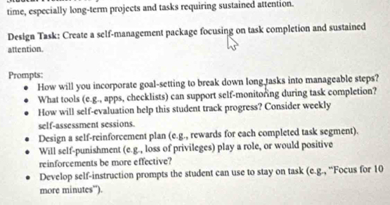 time, especially long-term projects and tasks requiring sustained attention. 
Design Task: Create a self-management package focusing on task completion and sustained 
attention. 
Prompts: 
How will you incorporate goal-setting to break down long tasks into manageable steps? 
What tools (e.g., apps, checklists) can support self-monitoring during task completion? 
How will self-evaluation help this student track progress? Consider weekly 
self-assessment sessions. 
Design a self-reinforcement plan (e.g., rewards for each completed task segment). 
Will self-punishment (e.g., loss of privileges) play a role, or would positive 
reinforcements be more effective? 
Develop self-instruction prompts the student can use to stay on task (e.g., “Focus for 10
more minutes'').