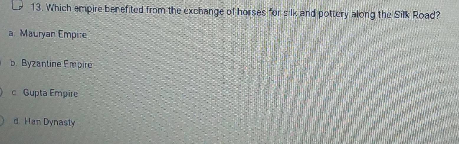 Which empire benefited from the exchange of horses for silk and pottery along the Silk Road?
a. Mauryan Empire
b Byzantine Empire
c Gupta Empire
d Han Dynasty